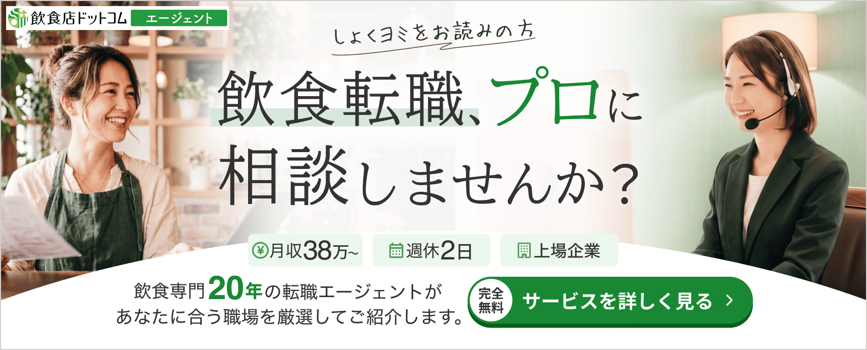 しょくヨミをお読みの方へ。飲食転職、プロに相談しませんか？飲食専門20年の転職エージェントが、あなたに合う職場を厳選してご紹介します。完全無料・サービスを詳しく見る。