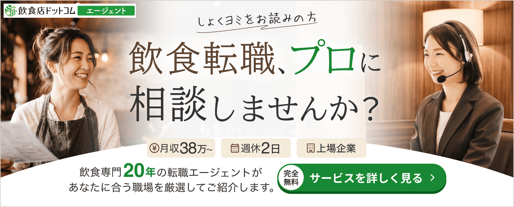 しょくヨミをお読みの方へ。飲食転職、プロに相談しませんか？飲食専門20年の転職エージェントが、あなたに合う職場を厳選してご紹介します。完全無料・サービスを詳しく見る。